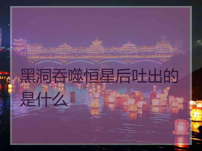 黑洞吞噬恒星后吐出的是什么