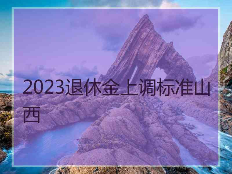 2023退休金上调标准山西