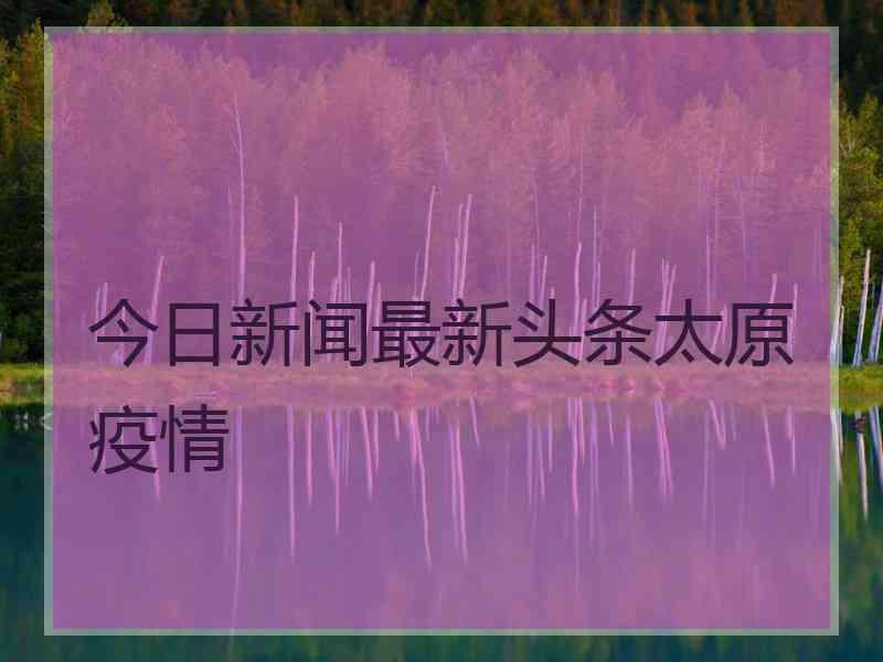 今日新闻最新头条太原疫情