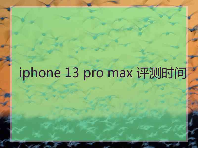 iphone 13 pro max 评测时间