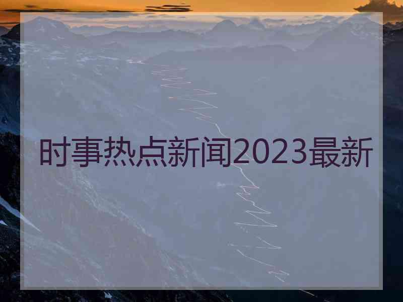 时事热点新闻2023最新