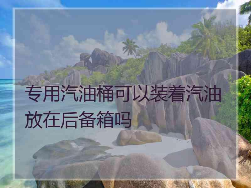 专用汽油桶可以装着汽油放在后备箱吗