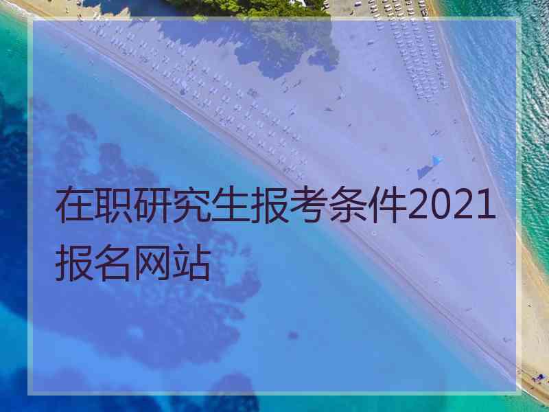 在职研究生报考条件2021报名网站