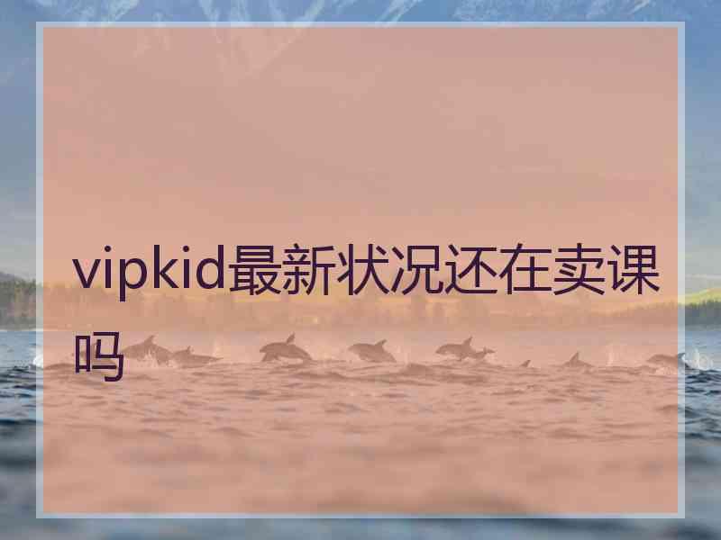 vipkid最新状况还在卖课吗