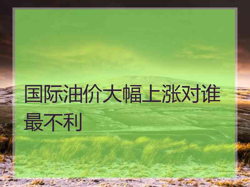 国际油价大幅上涨对谁最不利