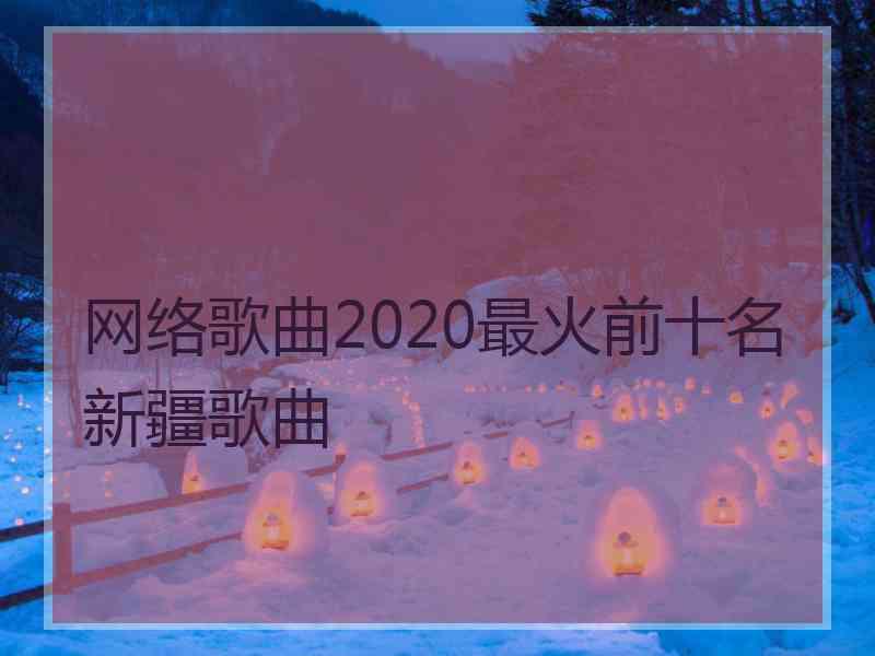 网络歌曲2020最火前十名新疆歌曲